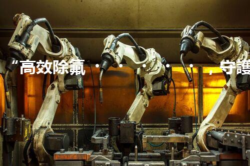 “高效除氟，守護(hù)碧水藍(lán)天——廢水中氟離子處理新篇章”